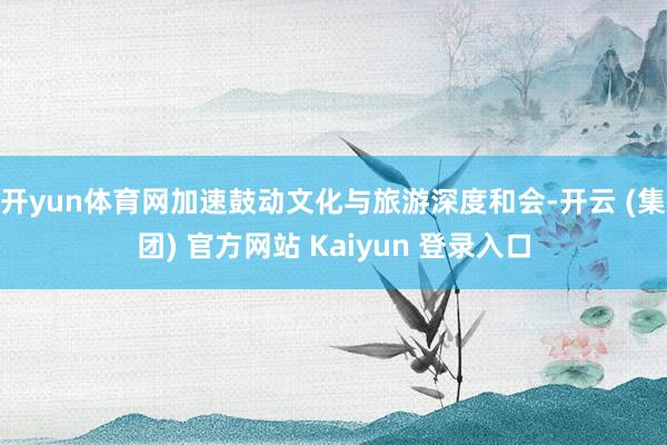 开yun体育网加速鼓动文化与旅游深度和会-开云 (集团) 官方网站 Kaiyun 登录入口