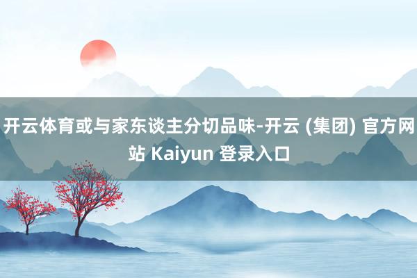 开云体育或与家东谈主分切品味-开云 (集团) 官方网站 Kaiyun 登录入口