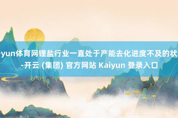 开yun体育网锂盐行业一直处于产能去化进度不及的状态-开云 (集团) 官方网站 Kaiyun 登录入口