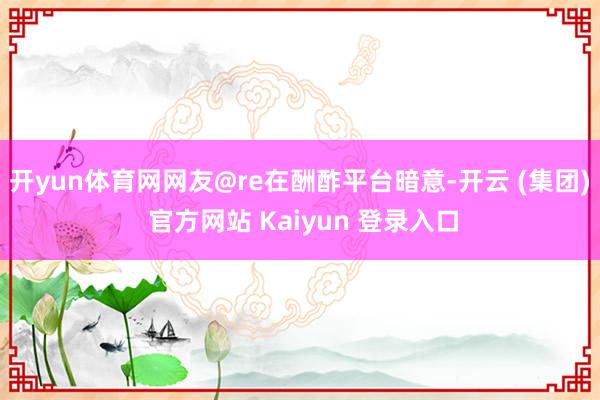 开yun体育网网友@re在酬酢平台暗意-开云 (集团) 官方网站 Kaiyun 登录入口