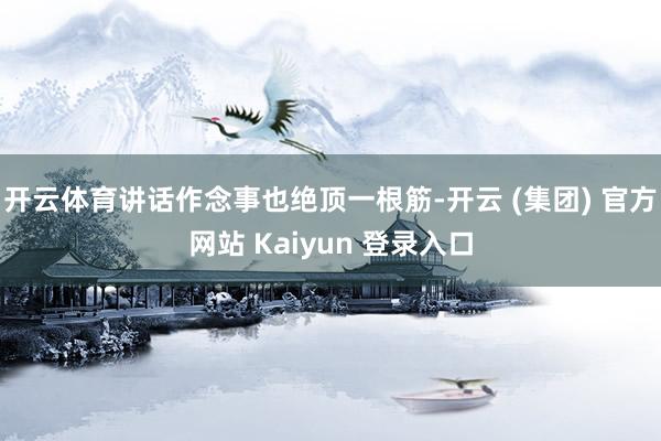 开云体育讲话作念事也绝顶一根筋-开云 (集团) 官方网站 Kaiyun 登录入口