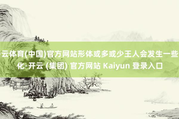 开云体育(中国)官方网站形体或多或少王人会发生一些变化-开云 (集团) 官方网站 Kaiyun 登录入口