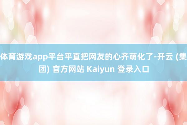 体育游戏app平台平直把网友的心齐萌化了-开云 (集团) 官方网站 Kaiyun 登录入口