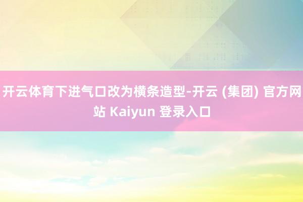 开云体育下进气口改为横条造型-开云 (集团) 官方网站 Kaiyun 登录入口