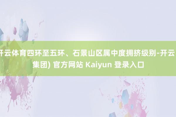 开云体育四环至五环、石景山区属中度拥挤级别-开云 (集团) 官方网站 Kaiyun 登录入口