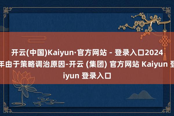 开云(中国)Kaiyun·官方网站 - 登录入口2024年下半年由于策略调治原因-开云 (集团) 官方网站 Kaiyun 登录入口