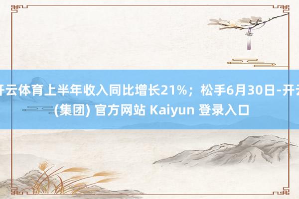 开云体育上半年收入同比增长21%；松手6月30日-开云 (集团) 官方网站 Kaiyun 登录入口