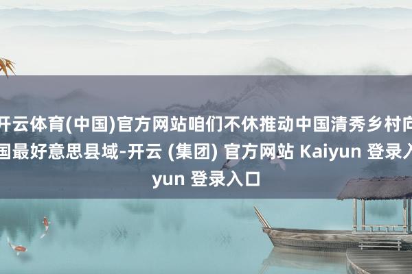 开云体育(中国)官方网站咱们不休推动中国清秀乡村向中国最好意思县域-开云 (集团) 官方网站 Kaiyun 登录入口