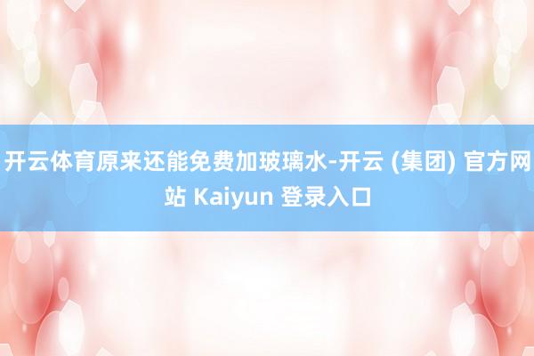 开云体育原来还能免费加玻璃水-开云 (集团) 官方网站 Kaiyun 登录入口