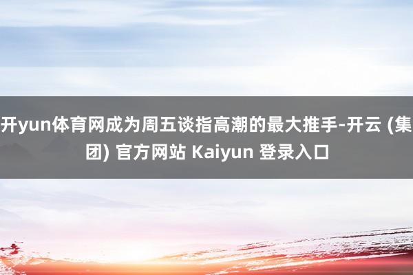 开yun体育网成为周五谈指高潮的最大推手-开云 (集团) 官方网站 Kaiyun 登录入口