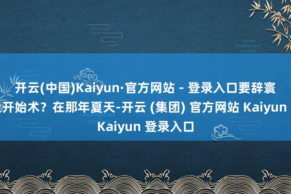 开云(中国)Kaiyun·官方网站 - 登录入口要辞寰球舆图上开始术？在那年夏天-开云 (集团) 官方网站 Kaiyun 登录入口