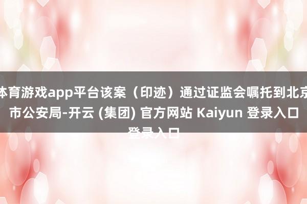 体育游戏app平台该案（印迹）通过证监会嘱托到北京市公安局-开云 (集团) 官方网站 Kaiyun 登录入口