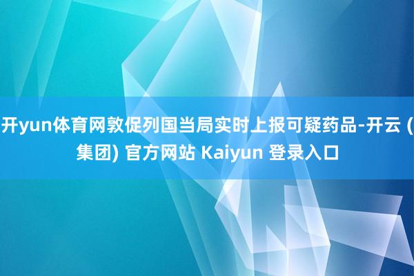开yun体育网敦促列国当局实时上报可疑药品-开云 (集团) 官方网站 Kaiyun 登录入口