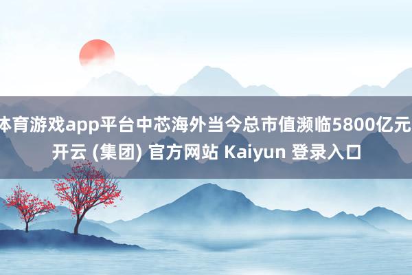 体育游戏app平台中芯海外当今总市值濒临5800亿元-开云 (集团) 官方网站 Kaiyun 登录入口