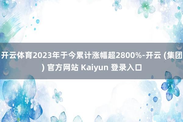 开云体育2023年于今累计涨幅超2800%-开云 (集团) 官方网站 Kaiyun 登录入口