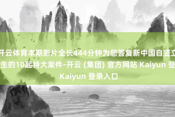 开云体育本期影片全长444分钟为您答复新中国自竖立以来发生的10起特大案件-开云 (集团) 官方网站 Kaiyun 登录入口