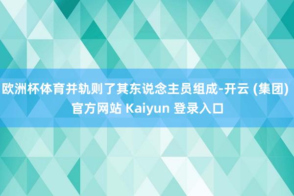 欧洲杯体育并轨则了其东说念主员组成-开云 (集团) 官方网站 Kaiyun 登录入口