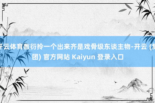 开云体育敷衍拎一个出来齐是戏骨级东谈主物-开云 (集团) 官方网站 Kaiyun 登录入口