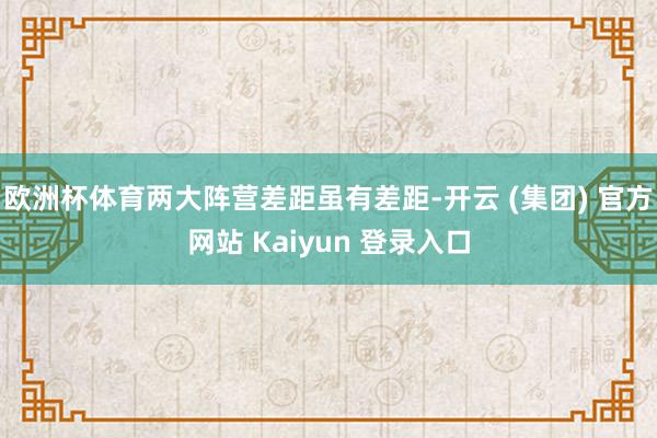欧洲杯体育两大阵营差距虽有差距-开云 (集团) 官方网站 Kaiyun 登录入口