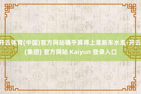 开云体育(中国)官方网站确乎算得上准新车水准-开云 (集团) 官方网站 Kaiyun 登录入口
