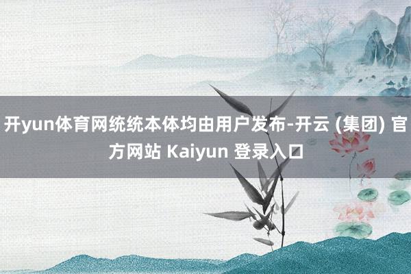 开yun体育网统统本体均由用户发布-开云 (集团) 官方网站 Kaiyun 登录入口