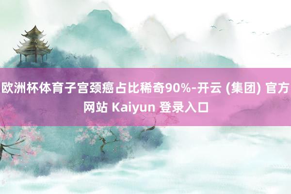 欧洲杯体育子宫颈癌占比稀奇90%-开云 (集团) 官方网站 Kaiyun 登录入口