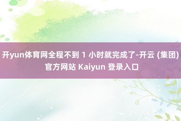 开yun体育网全程不到 1 小时就完成了-开云 (集团) 官方网站 Kaiyun 登录入口