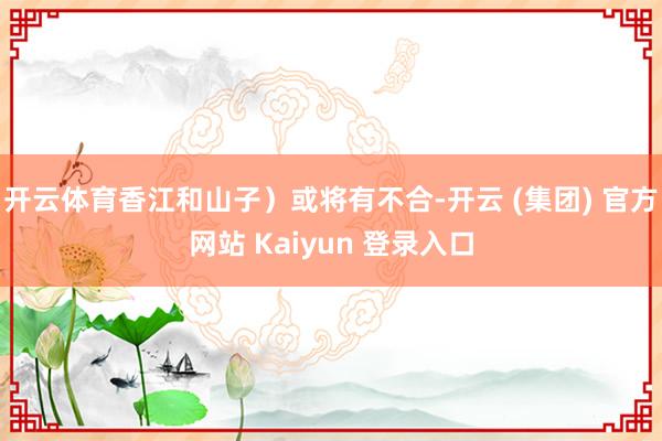 开云体育香江和山子）或将有不合-开云 (集团) 官方网站 Kaiyun 登录入口