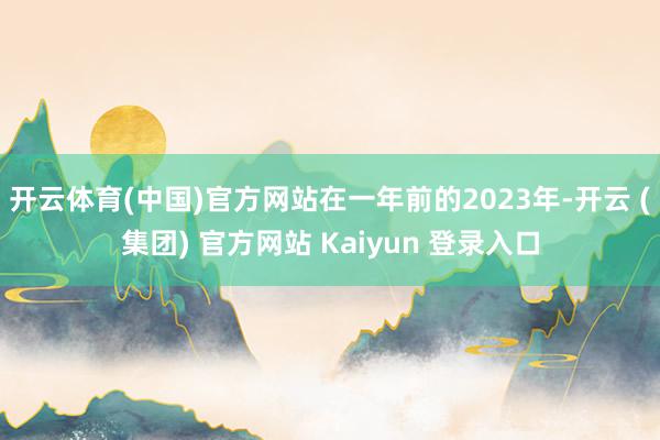 开云体育(中国)官方网站在一年前的2023年-开云 (集团) 官方网站 Kaiyun 登录入口