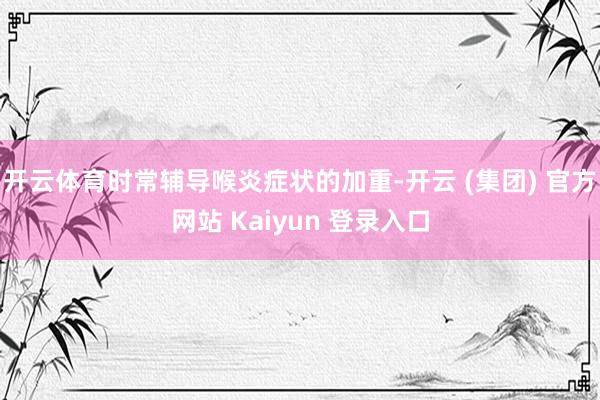 开云体育时常辅导喉炎症状的加重-开云 (集团) 官方网站 Kaiyun 登录入口