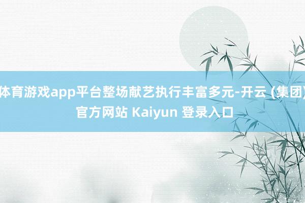 体育游戏app平台整场献艺执行丰富多元-开云 (集团) 官方网站 Kaiyun 登录入口