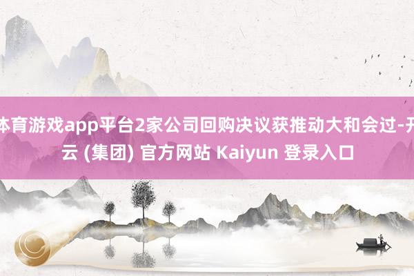体育游戏app平台2家公司回购决议获推动大和会过-开云 (集团) 官方网站 Kaiyun 登录入口