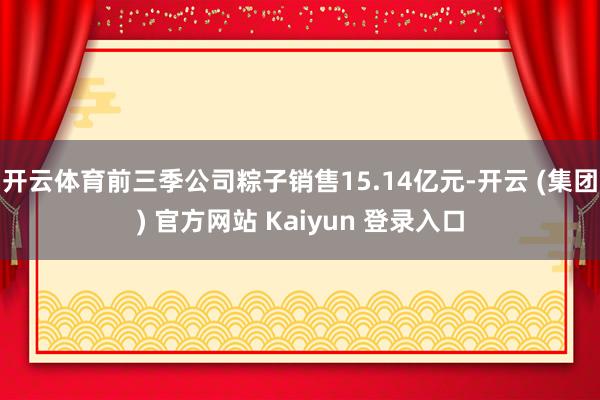 开云体育前三季公司粽子销售15.14亿元-开云 (集团) 官方网站 Kaiyun 登录入口
