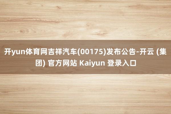 开yun体育网吉祥汽车(00175)发布公告-开云 (集团) 官方网站 Kaiyun 登录入口