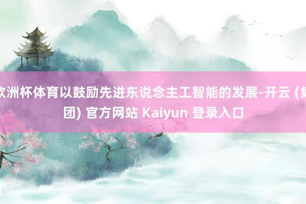 欧洲杯体育以鼓励先进东说念主工智能的发展-开云 (集团) 官方网站 Kaiyun 登录入口