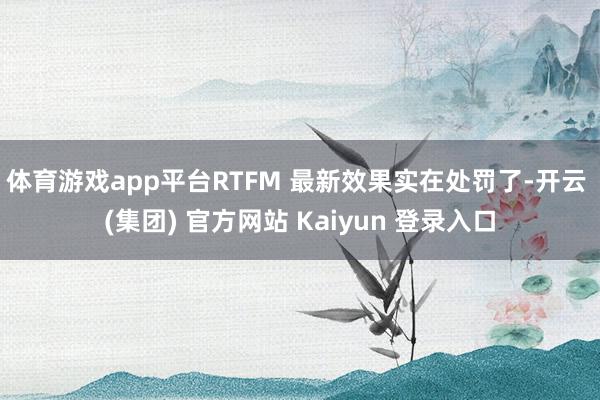 体育游戏app平台RTFM 最新效果实在处罚了-开云 (集团) 官方网站 Kaiyun 登录入口