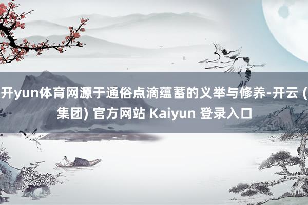 开yun体育网源于通俗点滴蕴蓄的义举与修养-开云 (集团) 官方网站 Kaiyun 登录入口