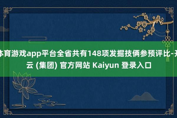 体育游戏app平台全省共有148项发掘技俩参预评比-开云 (集团) 官方网站 Kaiyun 登录入口