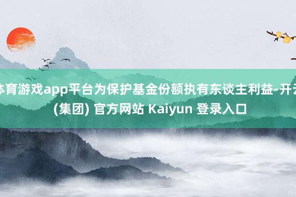 体育游戏app平台为保护基金份额执有东谈主利益-开云 (集团) 官方网站 Kaiyun 登录入口