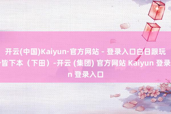 开云(中国)Kaiyun·官方网站 - 登录入口白日跟玩家一皆下本(下田)-开云 (集团) 官方网站 Kaiyun 登录入口