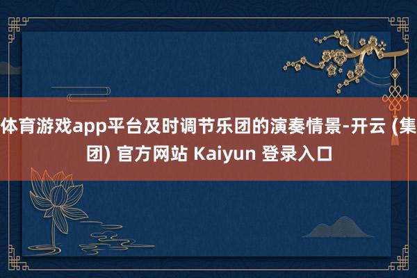 体育游戏app平台及时调节乐团的演奏情景-开云 (集团) 官方网站 Kaiyun 登录入口