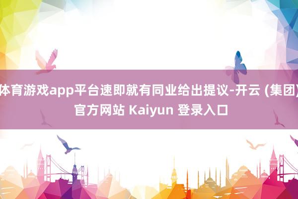 体育游戏app平台速即就有同业给出提议-开云 (集团) 官方网站 Kaiyun 登录入口