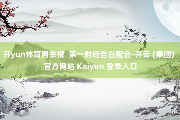 开yun体育网举报 第一财经告白配合-开云 (集团) 官方网站 Kaiyun 登录入口