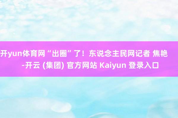 开yun体育网“出圈”了！东说念主民网记者 焦艳      -开云 (集团) 官方网站 Kaiyun 登录入口