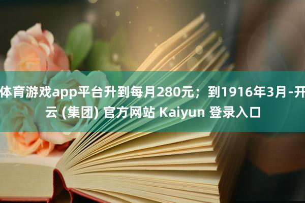 体育游戏app平台升到每月280元；到1916年3月-开云 (集团) 官方网站 Kaiyun 登录入口