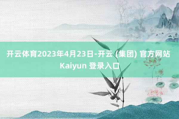 开云体育 2023年4月23日-开云 (集团) 官方网站 Kaiyun 登录入口