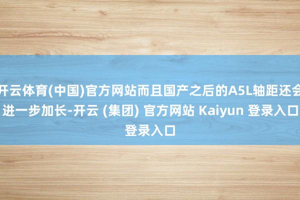 开云体育(中国)官方网站而且国产之后的A5L轴距还会进一步加长-开云 (集团) 官方网站 Kaiyun 登录入口