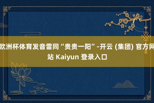 欧洲杯体育发音雷同“贵贵一阳”-开云 (集团) 官方网站 Kaiyun 登录入口