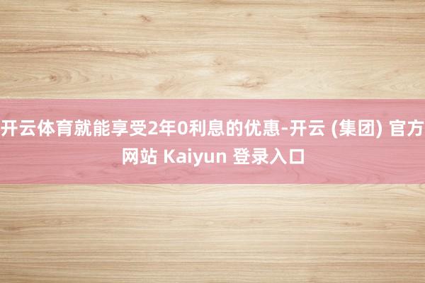 开云体育就能享受2年0利息的优惠-开云 (集团) 官方网站 Kaiyun 登录入口