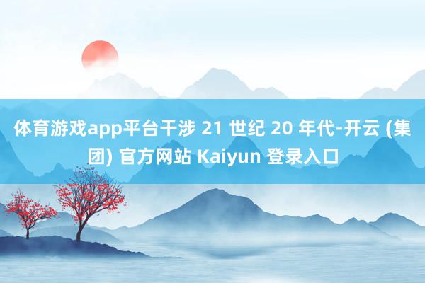 体育游戏app平台干涉 21 世纪 20 年代-开云 (集团) 官方网站 Kaiyun 登录入口